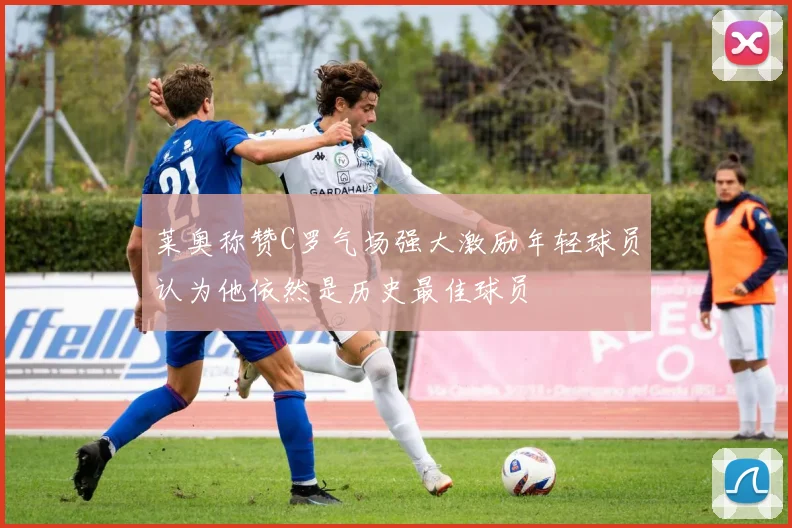 莱奥称赞C罗气场强大激励年轻球员认为他依然是历史最佳球员