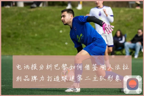 电讯报分析巴黎如何借鉴湖人法拉利品牌力打造球迷第二主队形象