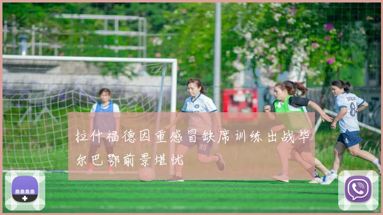 拉什福德因重感冒缺席训练出战毕尔巴鄂前景堪忧