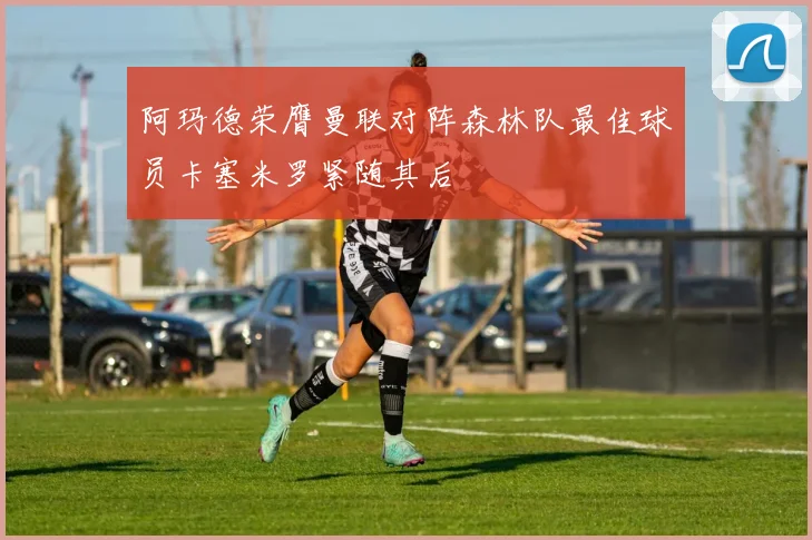阿玛德荣膺曼联对阵森林队最佳球员卡塞米罗紧随其后