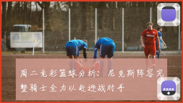 周二竞彩篮球分析：尼克斯阵容完整骑士全力以赴迎战对手