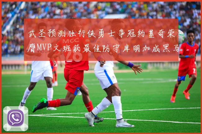 武圣预测独行侠勇士争冠约基奇荣膺MVP文班获最佳防守库明加成黑马赢家