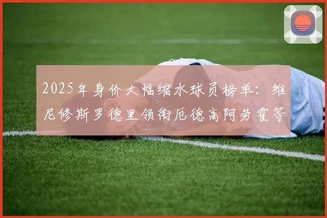 2025年身价大幅缩水球员榜单：维尼修斯罗德里领衔厄德高阿劳霍等人上榜