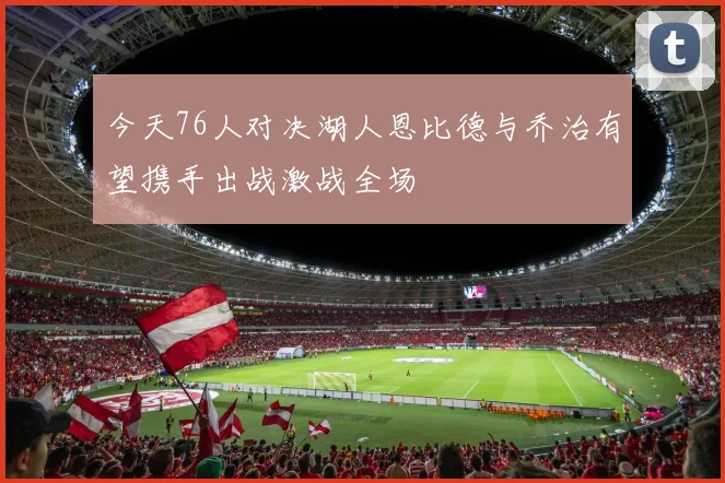 今天76人对决湖人恩比德与乔治有望携手出战激战全场