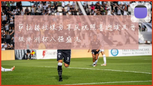 萨拉赫社媒分享庆祝照喜迎埃及晋级非洲杯八强盛况
