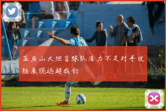 亚历山大坦言球队活力不足对手攻防表现远超我们